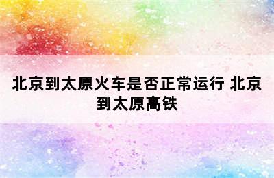 北京到太原火车是否正常运行 北京到太原高铁